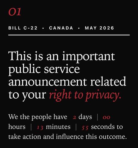 O1
BILL C-22
• CANADA • MAY 2026
This is an important
public service
announcement related
to your right to privacy.
We the people have 2 days | oo
hours 13 minutes 55 seconds to
take action and influence this outcome.
