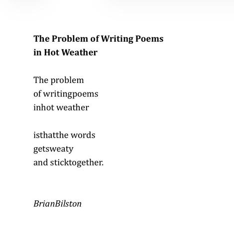 The Problem of Writing Poems 
in Hot Weather

The problem
of writingpoems
inhot weather

isthatthe words
getsweaty
and sticktogether.


BrianBilston