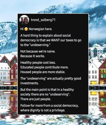 trond_solberg71
Norwegian here.
Hi
A hard thing to explain about social
democracy is that we WANT our taxes to go to the "undeserving.
Not because we're naive.
Because it works.
Healthy people cost less.
Educated people contribute more.
Housed people are more stable.
The "undeserving" are actually pretty good investments.
But the main point is that in a healthy
society there are no "undeserving".
There are just people.
Follow for more from a social democracy,
where dignity is not a privilege.