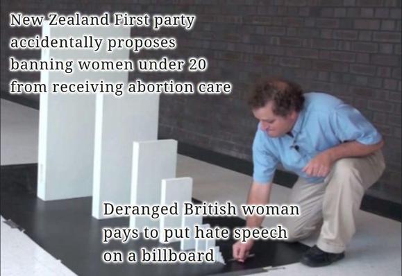 Domino effect meme. A man prepares to knock over a tiny domino labelled "Deranged British woman pays to put hate speech on a billboard". The domino will knock down successively larger dominoes, reaching the largest labelled "New Zealand First party accidentally proposes banning women under 20 from receiving abortion care".