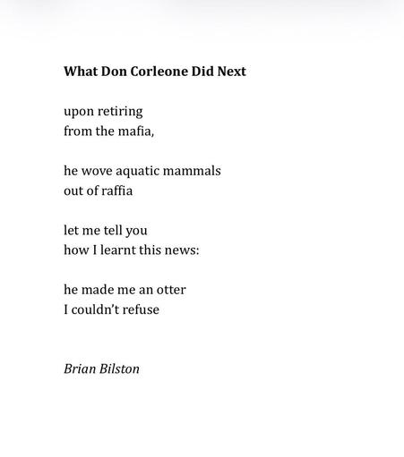What Don Corleone Did Next 
 
upon retiring 
from the mafia,
 
he wove aquatic mammals 
out of raffia 
 
let me tell you 
how I learnt this news: 
 
he made me an otter 
I couldn’t refuse 


Brian Bilston