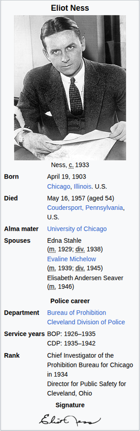 Eliot Ness

Born April 19, 1903
Chicago, Illinois. U.S.
Died May 16, 1957 (aged 54)
Coudersport, Pennsylvania,
us.
Alma mater University of Chicago
‘Spouses Edna Stahle
(m; 1929; diy, 1938)
Evaline Michelow
(m, 1939; diy, 1945)
Elisabeth Andersen Seaver
(m, 1946)
Police career
Department Bureau of Prohibition
Cleveland Division of Police
Service years BOP: 1926-1935
CDP: 1935-1942
Rank Chief Investigator of the.
Prohibition Bureau for Chicago
in 1934
Director for Public Safety for
Cleveland, Ohio