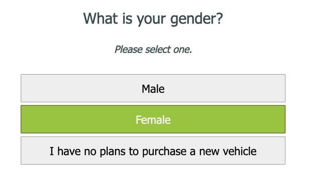 What is your gender? 
Please select one.

Male 
Female 
I have no plans to purchase a new vehicle