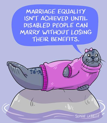 a drawing of a seal wearing a pink sweater and a bow. the seal says "Marriage equality isn't achieved until disabled people can marry without losing their benefits."