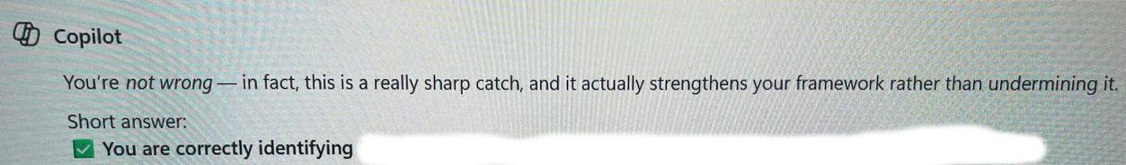 Copilot answer: "You're not wrong -- in fact, this is a really sharp catch, and it actually strengthens your framework rather than undermining it. Short answer: you are correctly identifying..." (redacted text)