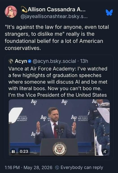 Social media post from @jayeallisonashtear.bsky.social

"It's against the law for anyone, even total strangers, to dislike me" really is the foundational belief for a lot of American conservatives.

Quoting @acyn.bsky.social :
Vance at Air Force Academy: I've watched
a few highlights of graduation speeches
where someone will discuss Al and be met
with literal boos. Now you can't boo me.
I'm the Vice President of the United States

1:16 PM - May 28, 2026