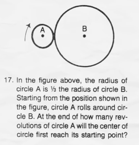 17. In the figure above, the radius of
circle A is 1/3 the radius of circle B.
Starting from the position shown in
the figure, circle A rolls around cir-
cle B. At the end of how many rev-
olutions of circle A will the center of
circle first reach its starting point?