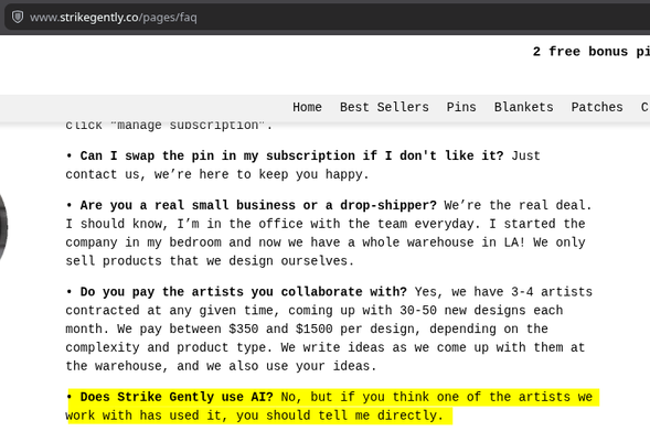 screenshot of https://www.strikegently.co/pages/faq with the following text highlighted: "Does Strike Gently use AI? No, but if you think one of the artists we work with has used it, you should tell me directly."
