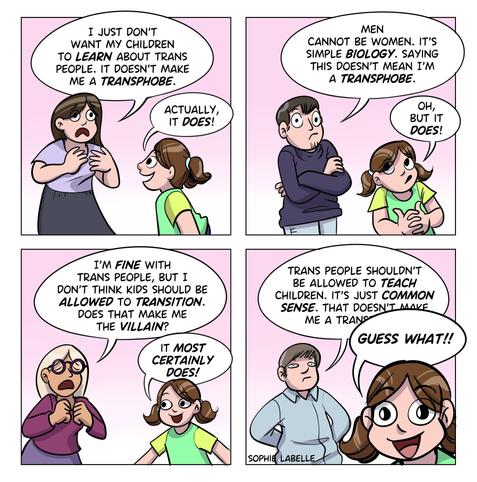 4 frame comic. a different adult is saying something in each frame, and Stephie replies to each of them. The first says : I just don't want my children to learn about trans people. it doesn't make a transphobe. Stephie replies : actually, it does! the second says : men cannot be women. it's simple biology. saying this doesn't mean I'm a transphobe. Stephie says : oh, but it does! the third says : I'm fine with trans people, but I don't think kids should be allowed to transition. does that make me the villain? Stephie says : it most certainly does! The last one says : trans people shouldn't be allowed to teach children. it's just common sense. that doesn't make me a tran- Stephie, up close, interrupts him: guess what!!