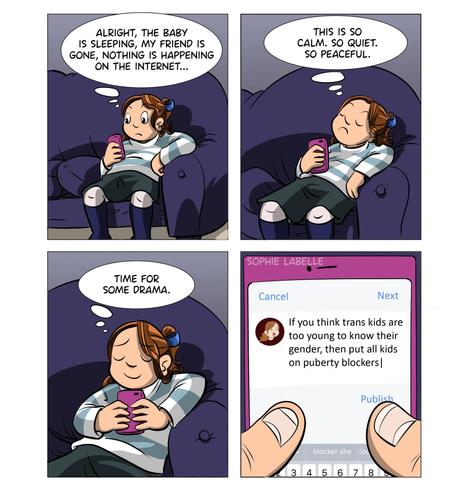 4 frame comic. Stephie is sitting on a couch, looking at her phone. she thinks to herself : alright, the baby is sleeping, my friend is gone, nothing is happening on the internet... this is so calm. so peaceful. Time for some drama. In the last frame, we see her typing into her phone : if you think trans kids are too young to know their gender, then put all kids on puberty blockers