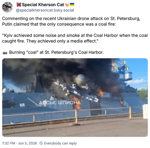 Special Kherson Cat @specialkhersoncat.bsky.social

Commenting on the recent Ukrainian drone attack on St. Petersburg,
Putin claimed that the only consequence was a coal fire:

"Kyiv achieved some noise and smoke at the Coal Harbor when the coal
caught fire. They achieved only a media effect.”

Burning "coal" at St. Petersburg's Coal Harbor.

7:32 PM + Jun 5, 2026 © Everybody can reply