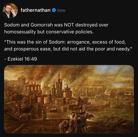 fathernathan
Sodom and Gomorrah was NOT destroyed over homosexuality but conservative policies.
“This was the sin of Sodom: arrogance, excess of food, and prosperous ease, but did not aid the poor and needy."
- Ezekiel 16:49