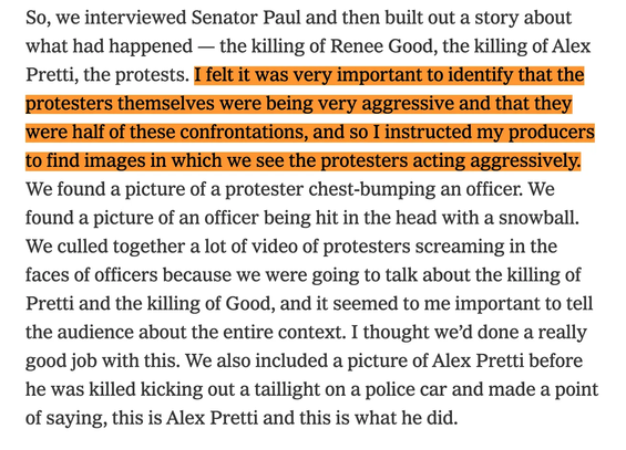 So, we interviewed Senator Paul and then built out a story about what had happened — the killing of Renee Good, the killing of Alex Pretti, the protests. I felt it was very important to identify that the protesters themselves were being very aggressive and that they were half of these confrontations, and so I instructed my producers to find images in which we see the protesters acting aggressively. We found a picture of a protester chest-bumping an officer. We found a picture of an officer being hit in the head with a snowball. We culled together a lot of video of protesters screaming in the faces of officers because we were going to talk about the killing of Pretti and the killing of Good, and it seemed to me important to tell the audience about the entire context. I thought we’d done a really good job with this. We also included a picture of Alex Pretti before he was killed kicking out a taillight on a police car and made a point of saying, this is Alex Pretti and this is what he did.