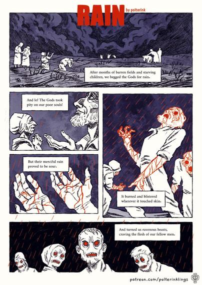 A comic-page with 5 panels. 1st panel shows several groups of people praying in a field with roiling clouds above. Text reads: "After months of barren fields and starving children, we begged the Gods for rain." 
2nd panel: Rain starts falling, people are smiling. Text: "And lo! The Gods took pity on our poor souls! 
3rd panel: The rain is red, dripping like blood on a man's hands. Text: "But their merciful rain proved to be sour"
4th panel shows several of the peasants drenched in the red rain, writhing in pain, text: "It burned and blistered wherever it touched skin."
5th panel shows the people with reddened eyes and gnarling teeth, the rain contuining to fall behind them, text reads: "And turned us ravenous beasts, craving the flesh of our fellow men."