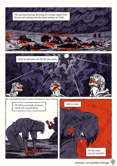 The second comic page, witgh 4 panels. The first panel shows the same field from the first panel of the first page, but this time mutilated bodies are strewn across it, and blood is soaking into the earth. Some peasants are feasting on the bodies of the fallen. The text reads: "The rain kept pouring, drowning the screams ripped from throats and washing away the blood soaking our fields." 
2nd panel shows a light piercing through the dark clouds and the rain ceasing as the mutated people look to the rays of sun. Text reads: "Once we had eaten our fill, the rain ceded." 
3rd panel shows some of the peasants on their knees and crying, their mouths and hands bloodied. The text reads: "We fell to our hands and knees, caked with crusted blood." 
The last panel shows a close-up of the man from the previous panel, his eye wide and tears running down his nose. the text reads: "And we wept. For the Gods are ever merciful."