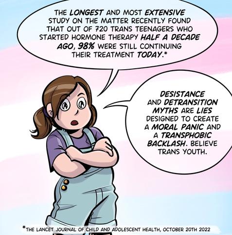 poster of the character from Assigned Male comics Stephie, with her arms crossed, who says : The longest and most extensive study on the matter (pagefoot note : the Lancet Journal of child and adolescent health, oct. 20th 2022) recently found that out of 720 trans teenagers who started hormone therapy half a decade ago, 98% were still continuing their treatment today. Desistance and detransition myths are lies designed to create a moral panic and a transphobic backlash. believe trans youth.