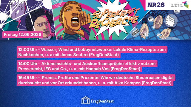 Veranstaltungsbanner für die NR26, der jährlichen Journalismus-Konferenz, von Netzwerk Recherche in Hamburg. Im Header steht neben Personen im Comic-Superheld*innen Look der Slogan: „Superkraft Recherche“. Rechts oben das Netzwerk Recherche- und NR26-Logo.
In den unteren 2/3 sind Panels mit Beteiligung von FragDenStaat am Freitag, den 12.06.2026 aufgelistet:
12:00 Uhr – Wasser, Wind und Lobbynetzwerke: Lokale Klima-Rezepte zum Nachkochen, mit u. a. Jonas Seufert
14:00 Uhr – Akteneinsichts- und Auskunftsansprüche effektiv nutzen: Presserecht, IFG und Co.,
mit u. a. Hannah Vos
16:45 Uhr – Promis, Profite und Prozente: Wie wir deutsche Steueroasen digital durchsucht und vor Ort erkundet haben, mit u. a. Aiko Kempen
-
Unten ist das Logo von FragDenStaat zu sehen.