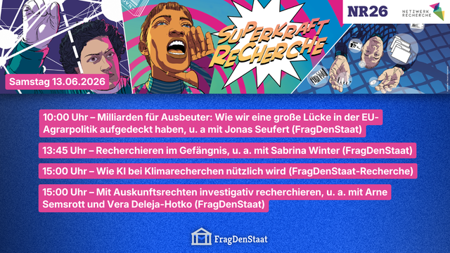 Veranstaltungsbanner für die NR26, der jährlichen Journalismus-Konferenz, von Netzwerk Recherche in Hamburg. Im Header steht neben Personen im Comic-Superheld*innen Look der Slogan: „Superkraft Recherche“. Rechts oben das Netzwerk Recherche- und NR26-Logo.
In den unteren 2/3 sind Panels mit Beteiligung von FragDenStaat am Samstag, den 13.06.2026 aufgelistet:

10:00 Uhr – Milliarden für Ausbeuter: Wie wir eine große Lücke in der EU-Agrarpolitik aufgedeckt haben, mit u. a. Jonas Seufert
13:45 Uhr – Recherchieren im Gefängnis, mit u. a. Sabrina Winter
15:00 Uhr – Wie KI bei Klimarecherchen nützlich wird (FragDenStaat-Recherche)
15:00 Uhr – Mit Auskunftsrechten investigativ recherchieren, mit u. a. Arne Semsrott und Vera Deleja-Hotko
-
Unten ist das Logo von FragDenStaat zu sehen.