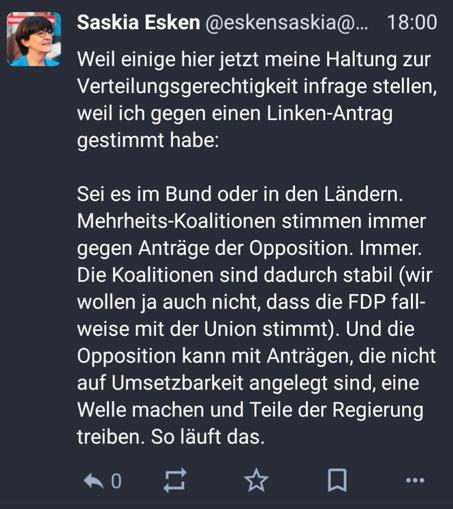 Screenshot eines Posts von Saskia Esken. Text: Weil einige hier jetzt meine Haltung zur Verteilungsgerechtigkeit infrage stellen, weil ich gegen einen Linken-Antrag gestimmt habe:

Sei es im Bund oder in den Ländern. Mehrheits-Koalitionen stimmen immer gegen Anträge der Opposition. Immer. Die Koalitionen sind dadurch stabil (wir wollen ja auch nicht, dass die FDP fallweise mit der Union stimmt). Und die Opposition kann mit Anträgen, die nicht auf Umsetzbarkeit angelegt sind, eine Welle machen und Teile der Regierung treiben. So läuft das.