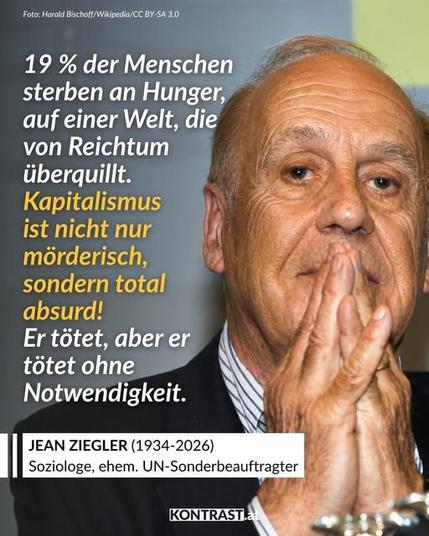 Foto: von Jean Ziegler von  Harald Bischoff Wikipedia/CC BY-CC

Dazu das Zitat: "19 % der Menschen sterben an Hunger auf einer Welt, die von Reichtum überquillt. Kapitalismus ist nicht nur mörderisch, sondern auch total absurd! Er tötet, aber tötet ohne Notwendigkeit."
JEAN ZIEGLER (1934-2026, Soziologe, ehem. UN-Sonderbeauftragter
kontraste.at