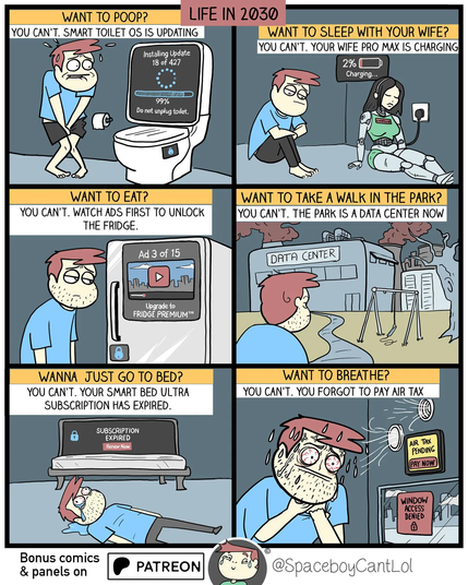 Comic title: Life in 2030" 

This shows guy facing futuristic yet  bleak smart home with many IoT devices and AI etc. Smart toilet is updating so he cant use it. Robot wife low battery so cant sleep with her. Fridge locked behind ads and ask to upgrade to premium version. Park is now data center so no walk for him. Smart bed subscription expired so he falls on floor. Air is taxed so he cant breath and vents say pay now to getair. Man looks stressed and sweaty in every panel.