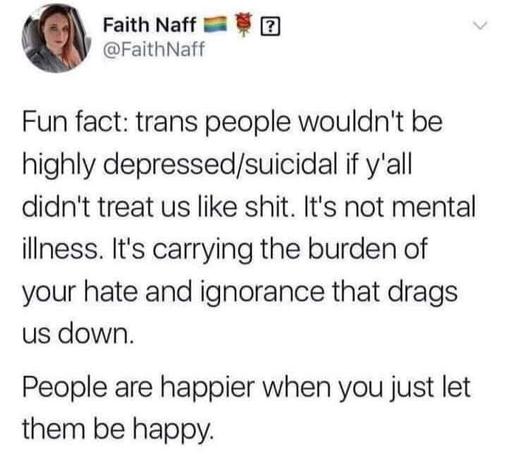 Fun fact: trans people wouldn't be highly depressed/suicidal if y'all didn't treat us like shit. It's not mental illness. It's carrying the burden of your hate and ignorance that drags us down.

People are happier when you just let them be happy.