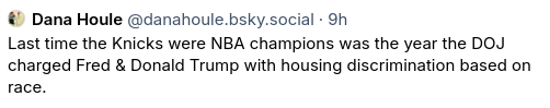 Dana Houle‬ post on bluesky:  

Last time the Knicks were NBA champions was the year the DOJ charged Fred & Donald Trump with housing discrimination based on race.
