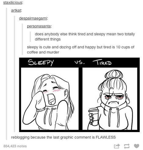 Screenshot of a tumblr post.

personasanta: does anybody else think tired and sleepy mean two totally different things
despairnaegami: sleepy is cute and dozing off and happy but tired is 10 cups of coffee and murder
artkat: [illustration with two panels. "sleepy" above an image of a girl with her hair down, wearing a hoodie that is too big for her with the sleeve covering her hand, cutely yawning and blushing; "vs. tired" above an illustration of the same girl in a similar (but properly fitting) hoodie, holding a cup of coffee, frowning, glowering at the viewer with bags under her bloodshot eyes, her hair pulled up into a tight bun save for one strand hanging down in her face]
staxilicious: reblogging because the last graphic comment is FLAWLESS
854,423 notes