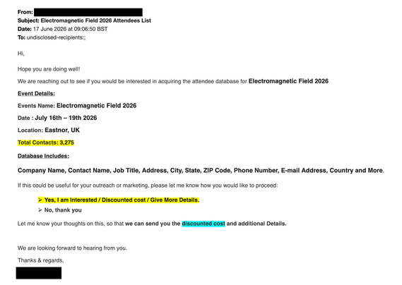 From: [redacted]
Subject: Electromagnetic Field 2026 Attendees List
Date: 17 June 2026 at 09:06:50 BST
To: undisclosed-recipients:;

Hi,

Hope you are doing well!

We are reaching out to see if you would be interested in acquiring the attendee database for Electromagnetic Field 2026

Event Details:

Events Name: Electromagnetic Field 2026

Date : July 16th – 19th 2026

Location: Eastnor, UK

Total Contacts: 3,275

Database Includes:

Company Name, Contact Name, Job Title, Address, City, State, ZIP Code, Phone Number, E-mail Address, Country and More.

If this could be useful for your outreach or marketing, please let me know how you would like to proceed:
Ø  Yes, I am Interested / Discounted cost / Give More Details.

Ø  No, thank you

Let me know your thoughts on this, so that we can send you the discounted cost and additional Details.

 

We are looking forward to hearing from you.

Thanks & regards,

[redacted]