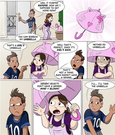 comic that shows Frank and Stephie. Frank opens the door and says : ugh it started raining. Stephie : you can borrow my umbrella. (the umbrella is pink with cat ears and whiskers). Frank : that's a girl's umbrella. Stephie : well that's perfect, since it's girl's rain. Frank : that's not a thing. rain doesn't have a gender. Stephie : neither do umbrellas. Frank looks at Stephie suspiciously. Stephie : ooooh! objects don't have a gender. mind = blown! Frank: I'll... I'll take the umbrella.