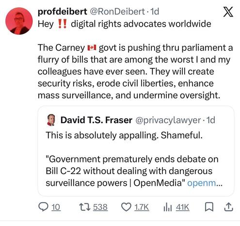 #Canada #cdnpoliprofdeibert @RonDeibert • 1d
Hey !! digital rights advocates worldwide
X
The Carney I-l govt is pushing thru parliament a
flurry of bills that are among the worst | and my
colleagues have ever seen. They will create
security risks, erode civil liberties, enhance
mass surveillance, and undermine oversight.
David T.S. Fraser @privacylawyer • 1d
This is absolutely appalling. Shameful.
"Government prematurely ends debate on
Bill C-22 without dealing with dangerous
surveillance powers | OpenMedia" openm...
• 10
27 538 O 17K
Ill 41K A