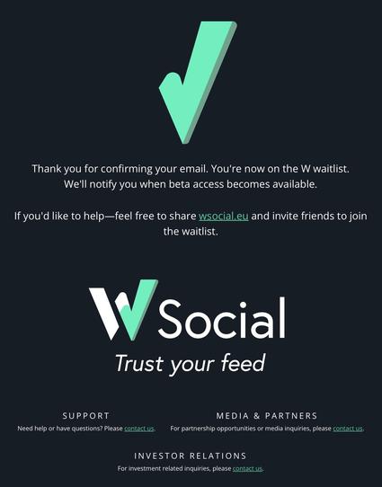 Thank you for confirming your email. You're now on the W waitlist.
We'll notify you when beta access becomes available.
If you'd like to help—feel free to share wsocial.eu and invite friends to join
the waitlist.
\\ S |
SUPPORT MEDIA & PARTNERS
Need help or have questions? Please contact us. For partnership opportunities or media inquiries, please contact us.
INVESTOR RELATIONS
For investment related inquiries, please contact us.