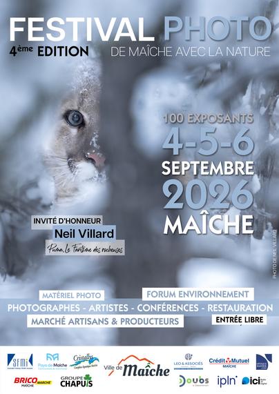 Affiche du 4ème Festival photo "De Maîche avec la nature"
L'image de fond représente une tête de puma à demi-dissimulé dans la forêt hivernale, son œil droit nous fixe. L'ambiance est gris-bleutée, on ressent le froid de la scène.
En haut de l'affiche on peut lire en capitales : 
festival photo
4ème édition de Maîche avec la nature

Un peu plus bas à droite : 
100 exposants
4-5-6
septembre
2026
Maîche

A gauche sous la tête du puma : 
Invité d'honneur
Neil Villard
Puma, le Fantôme des rocheuses

Et encore plus bas : 
Matériel photo  Forum environnement
Photographes - Artistes - Conférences - Restauration
Marché artisans & producteurs  Entrée libre

Et tout en bas les partenaires du festival.