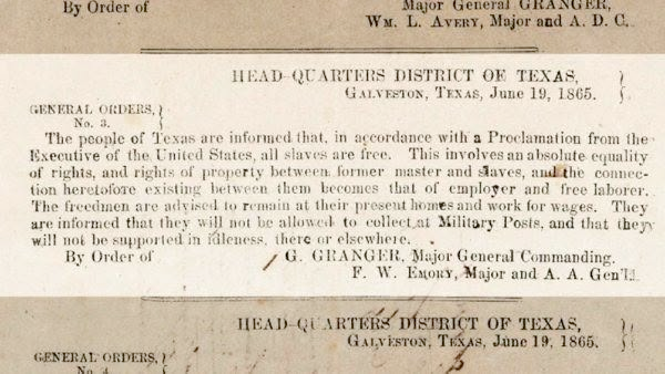 photo of printed yellowed paper stating: "Head Quarters District of Texas
Galveston Texas June 19th, 1865. General Orders

No. 3.The people of Texas are informed that in accordance with a proclamation from the Executive of the United States, “all slaves are free”. This involves an absolute equality of personal rights and rights of property between former masters and slaves and the connection heretofore existing between them becomes that between employer and hired labor.

The freedmen are advised to remain quietly at their present homes, and work for wages. They are informed that they will not be allowed to collect at military posts and that they will not be supported in idleness either there or elsewhere.

By order of Major General Granger.
F.W. Emery, 
Major A.A. Genl."