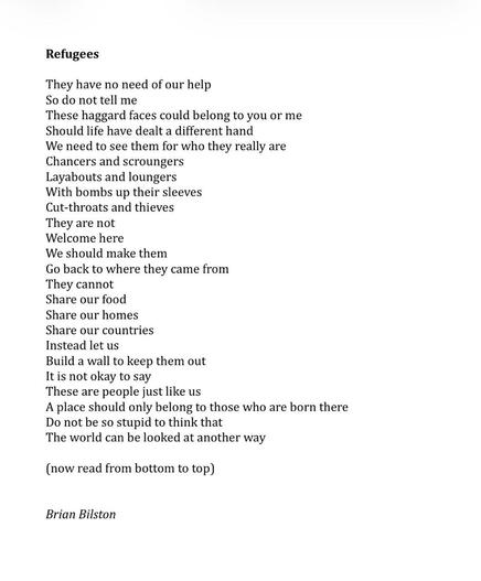 Refugees

They have no need of our help
So do not tell me
These haggard faces could belong to you or me
Should life have dealt a different hand
We need to see them for who they really are
Chancers and scroungers
Layabouts and loungers
With bombs up their sleeves
Cut-throats and thieves
They are not
Welcome here
We should make them
Go back to where they came from
They cannot
Share our food
Share our homes
Share our countries
Instead let us
Build a wall to keep them out
It is not okay to say
These are people just like us
A place should only belong to those who are born there
Do not be so stupid to think that
The world can be looked at another way

(now read from bottom to top)


Brian Bilston