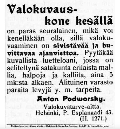 Ilmoitus Kouvolan sanomissa kesäkuussa 1910:

Valokuvauskone
kesällä
on paras seuralainen, mikä voi
kenelläkään olla. sillä valoku-
vaaminen sivistävää ja huvit-
tavaa ajanviettoa. Pyytäkää ku-
vallista luetteloani, jossa on se-
litettynä satakunta erilaista mal-
lia, halpoja ja kalliita, aina 5
mk:sta alkaen. Alituinen varasto
paraita levyjä y. m. tarpeita.

Anton Podworsky
valokuvaustarve-aitta
Helsinki P-Esplanaadi 43