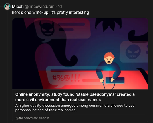 Micah‬ @rincewind.run‬
here’s one write-up, it’s pretty interesting

https://theconversation.com/online-anonymity-study-found-stable-pseudonyms-created-a-more-civil-environment-than-real-user-names-171374