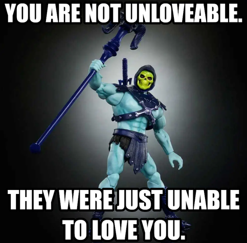 You are not unloveable. They were just unable to love you. Says Skeletor loving you anyways.