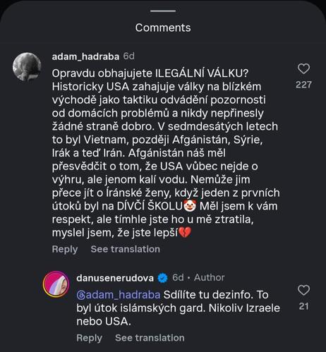 Instagram komentáře

@adam_hadraba:

Opravdu obhajujete ILEGÁLNÍ VÁLKU?
Historicky USA zahajuje války na blízkém
východě jako taktiku odvádění pozornosti
od domácích problémů a nikdy nepřinesly
žádné straně dobro. V sedmdesátých letech
to byl Vietnam, později Afgánistán, Sýrie,
Irák a teď Irán. Afgánistán náš měl
přesvědčit o tom, že USA vůbec nejde o
výhru, ale jenom kalí vodu. Nemůže jim
přece jít o Iránské ženy, když jeden z prvních
útoků byl na DÍVČÍ ŠKOLU🤡 Měl jsem k vám
respekt, ale tímhle jste ho u mě ztratila,
myslel jsem, že jste lepší💔


Odpověď od @danusenerudova (Author):
@adam_hadraba Sdílíte tu dezinfo. To
byl útok islámských gard. Nikoliv Izraele
nebo USA.