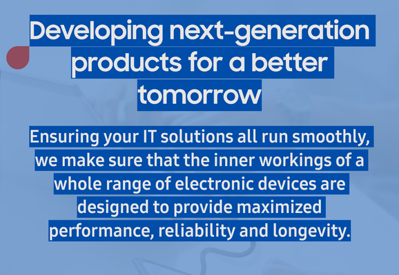 Developing next-generation products for a better tomorrow

Ensuring your IT solutions all run smoothly, we make sure that the inner workings of a whole range of electronic devices are designed to provide maximized performance, reliability and longevity.