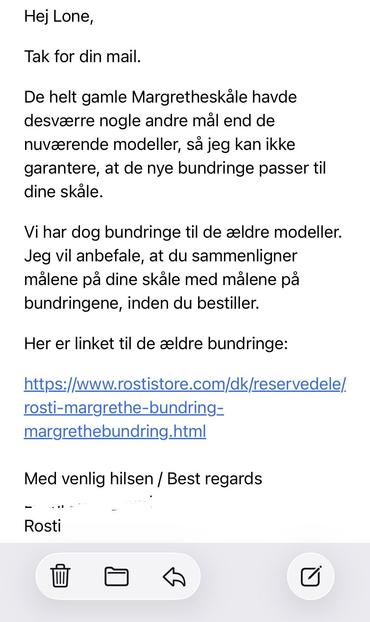 Hej Lone,
Tak for din mail.
De helt gamle Margretheskåle havde desværre nogle andre mål end de nuværende modeller, så jeg kan ikke garantere, at de nye bundringe passer til dine skåle.
Vi har dog bundringe til de ældre modeller.
Jeg vil anbefale, at du sammenligner målene på dine skåle med målene på bundringene, inden du bestiller.
Her er linket til de ældre bundringe:
https://www.rostistore.com/dk/reservedele/rosti-margrethe-bundring-margrethebundring.html

Med venlig hilsen / Best regards
Rosti