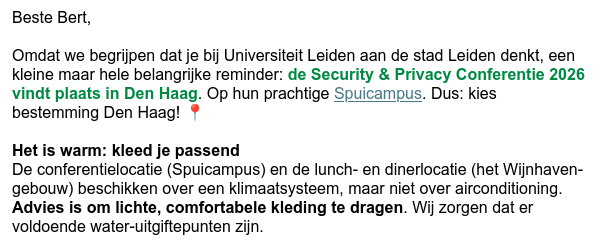 Beste Bert,

Omdat we begrijpen dat je bij Universiteit Leiden aan de stad Leiden denkt, een
Kleine maar hele belangrike reminder: de Security & Privacy Conferentie 2026
vindt plaats in Den Haag. Op hun prachtige Spuicampus. Dus: Kies
bestemming Den Haag! ¢

Het is warm: Kleed je passend

De conferentielocatie (Spuicampus) en de lunch- en dinerlocatie (het Wiinhaven-
gebouw) beschikken over een klimaatsysteem, maar niet over airconditioning.
Advies is om lichte, comfortabele Kleding te dragen. Wij zorgen dat er
voldoende water-utgiftepunten zijn.