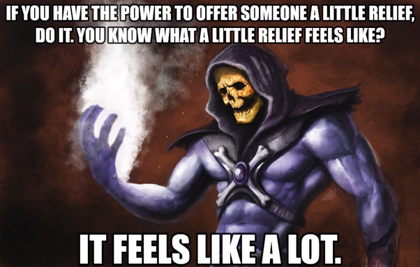 If you have the power to offer someone a little relief, do it. You know what a little relief feels like? It feels like a lot. Says Skeletor who has been the recipient of a little relief and can assure you it was everything.