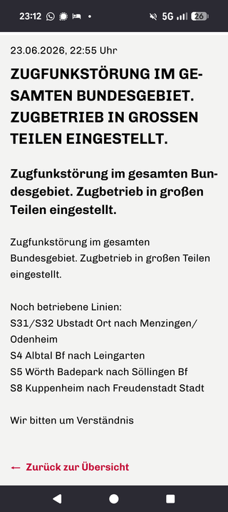 Zugfunkstörung im gesamten Bundesgebiet. Zugbetrieb in großen Teilen eingestellt.  
Zugfunkstörung im gesamten Bundesgebiet. Zugbetrieb in großen Teilen eingestellt.

Zugfunkstörung im gesamten Bundesgebiet. Zugbetrieb in großen Teilen eingestellt.
 
Noch betriebene Linien:
S31/S32 Ubstadt Ort nach Menzingen/Odenheim
S4 Albtal Bf nach Leingarten
S5 Wörth Badepark nach Söllingen Bf
S8 Kuppenheim nach Freudenstadt Stadt
 
Wir bitten um Verständnis