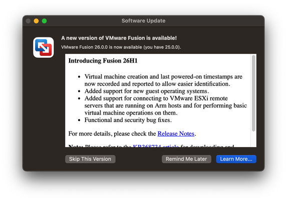 VMware check for updates dialog:
Software Update
— A new version of VMware Fusion is available!
VMware Fusion 26.0.0 is now available (you have 25.0.0).
Introducing Fusion 26H1
¢ Virtual machine creation and last powered-on timestamps are
now recorded and reported to allow easier identification.
¢ Added support for new guest operating systems.
¢ Added support for connecting to VMware ESXi remote
servers that are running on Arm hosts and for performing basic
virtual machine operations on them.
¢ Functional and security bug fixes.