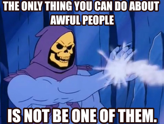 The only thing you can do about awful people is not be one of them. Says Skeletor also blasting some awful people with his magic death ray - another thing he can do at least.