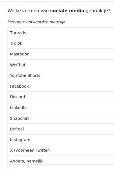 Welke vormen van sociale media gebruik je?
Meerdere antwoorden mogelijk.

Threads

TikTok

Mastodon

WeChat

YouTube Shorts

Facebook

Discord

Linkedin

Snapchat

BeReal

Instagram

X (voorheen Twitter)

Anders, namelijk

Gek genoeg staat Bluesky er níet tussen.