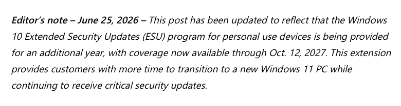 Editor’s note – June 25, 2026 – This post has been updated to reflect that the Windows 10 Extended Security Updates (ESU) program for personal use devices is being provided for an additional year, with coverage now available through Oct. 12, 2027. This extension provides customers with more time to transition to a new Windows 11 PC while continuing to receive critical security updates.