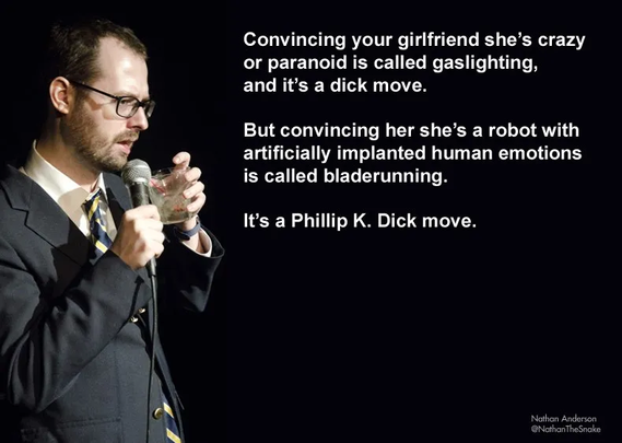 Convincing your girlfriend she’s crazy
or paranoid is called gaslighting,
€ and it’s a dick move.
1 But convincing her she’s a robot with
artificially implanted human emotions
4 - is called bladerunning.
It’s a Phillip K. Dick move.
Picture of a man with a microphone about to take a drink