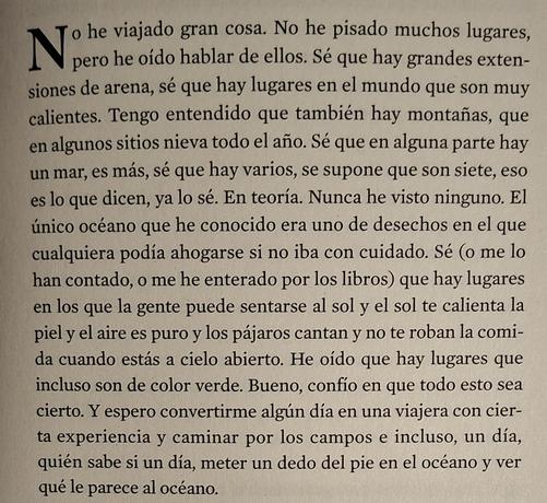 Extracto de una página de un libro en el que se puede leer lo siguiente: "No he viaiado gran cosa. No he pisado muchos lugares, pero he oido hablar de ellos. Sé que hay grandes extensiones de arena, sé que hay lugares en el mundo que son muy calientes. Tengo entendido que también hay montañas, que en algunos sitios nieva todo el año. Sé que en alguna parte hay un mar, es más, sé que hay varios, se supone que son siete, eso es lo que dicen, ya lo sé. En teoría. Nunca he visto ninguno. El único océano que he conocido era uno de desechos en el que cualquiera podía ahogarse si no iba con cuidado. Sé (o me lo han contado, o me he enterado por los libros) que hay lugares en los que la gente puede sentarse al sol y el sol te calienta la piel y el aire es puro y los pájaros cantan y no te roban la comida cuando estás a cielo abierto. He oído que hay lugares que incluso son de color verde. Bueno, confío en que todo esto sea cierto. Y espero convertirme algún día en una viajera con cierta experiencia y caminar por los campos e incluso, un día, quién sabe si un día, meter un dedo del pie en el océano y ver qué le parece al océano."